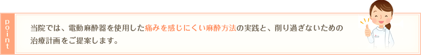 ポイント：当院では、電動麻酔器を使用した痛みを感じにくい麻酔方法の実践と、削り過ぎないための治療計画をご提案します。