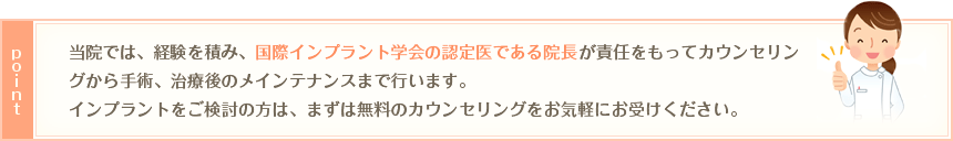 ポイント：当院では、経験を積み、国際インプラント学会の認定医である院長が責任をもってカウンセリングから手術、治療後のメインテナンスまで行います。<br>
インプラントをご検討の方は、まずは無料のカウンセリングをお気軽にお受けください。